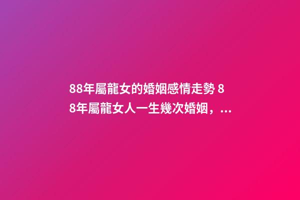 88年屬龍女的婚姻感情走勢 88年屬龍女人一生幾次婚姻，88屬龍的一生婚姻狀況-第1張-觀點-玄機派